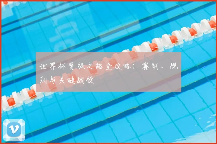 世界杯晋级之路全攻略:赛制、规则与关键战役