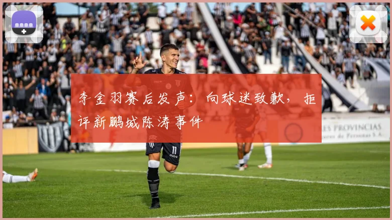 李金羽赛后发声：向球迷致歉，拒评新鹏城陈涛事件