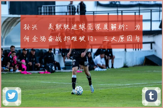 孙兴慜美职联进球荒深度解析：为何全场奋战却难破门，三大原因与破解方法