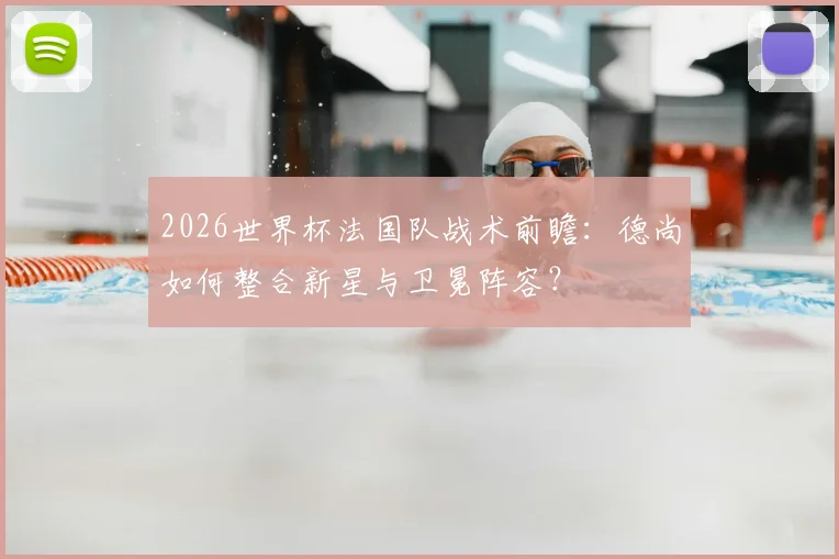 2026世界杯法国队战术前瞻:德尚如何整合新星与卫冕阵容?