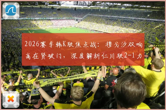 2026赛季韩K联焦点战：穆戈沙双响高在贤破门，深度解析仁川联2-1力克金泉尚武战术关键