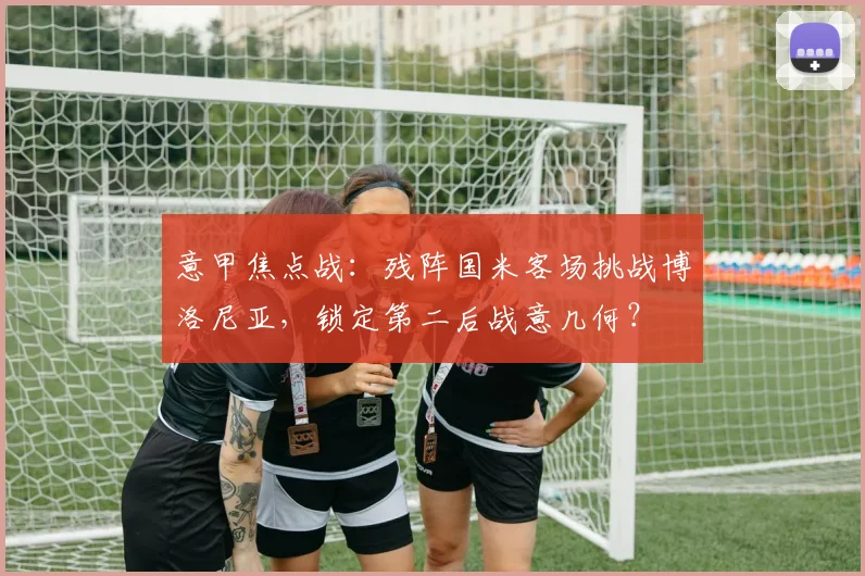 意甲焦点战：残阵国米客场挑战博洛尼亚，锁定第二后战意几何？