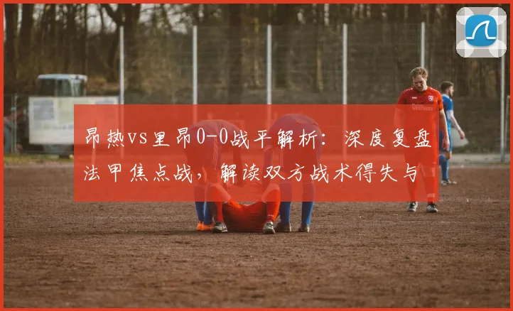 昂热vs里昂0-0战平解析：深度复盘法甲焦点战，解读双方战术得失与关键数据