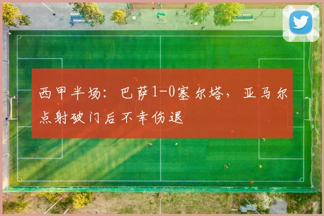 西甲半场：巴萨1-0塞尔塔，亚马尔点射破门后不幸伤退