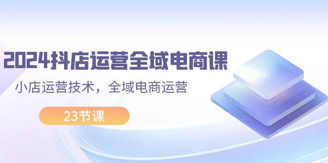 2024抖店运营-全域电商课，小店运营技术，全域电商运营（23节课）-91集赚创业网