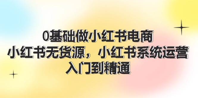 0基础做小红书电商，小红书无货源，小红书系统运营，入门到精通 (70节)-91集赚创业网